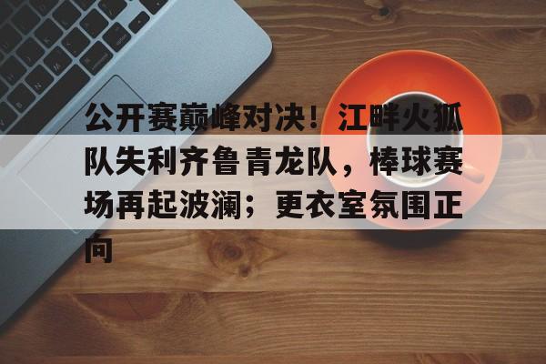 官方网站-公开赛巅峰对决!江畔火狐队失利齐鲁青龙队,棒球赛场再起波澜;更衣室氛围正向的简单介绍