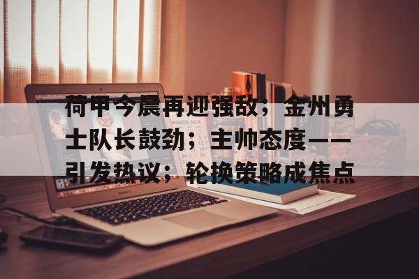 九游体育-荷甲今晨再迎强敌;金州勇士队长鼓劲;主帅态度——引发热议;轮换策略成焦点的简单介绍