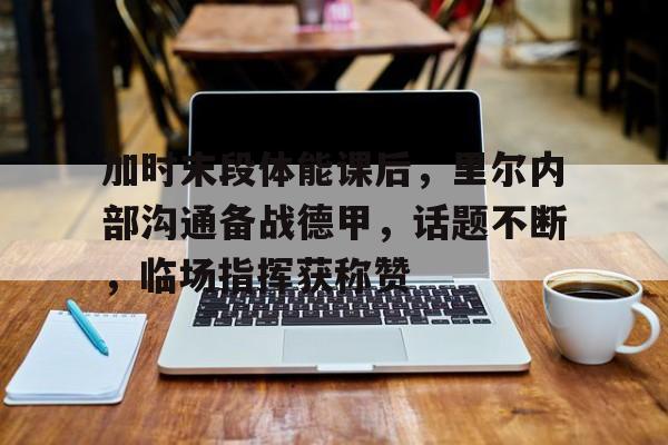九游娱乐-加时末段体能课后,里尔内部沟通备战德甲,话题不断,临场指挥获称赞的简单介绍