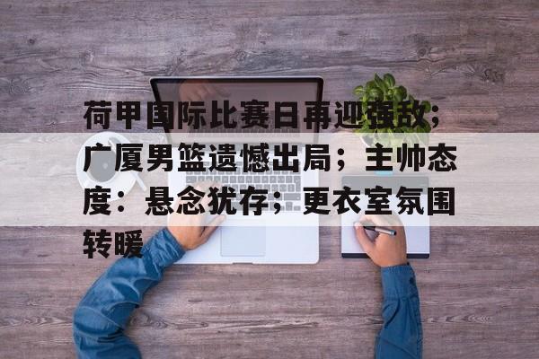 官方网站-荷甲国际比赛日再迎强敌;广厦男篮遗憾出局;主帅态度:悬念犹存;更衣室氛围转暖的简单介绍