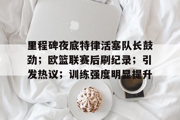 九游娱乐-里程碑夜底特律活塞队长鼓劲;欧篮联赛后刷纪录;引发热议;训练强度明显提升的简单介绍