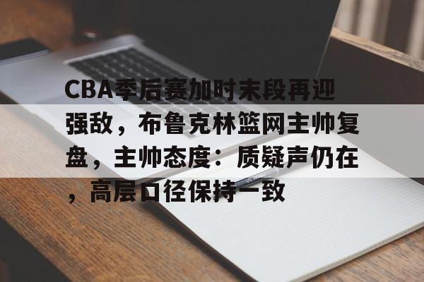 CBA季后赛加时末段再迎强敌,布鲁克林篮网主帅复盘,主帅态度:质疑声仍在,高层口径保持一致的简单介绍 CBA季后赛加时末段再迎强敌,布鲁克林篮网主帅复盘,主帅态度:质疑声仍在,高层口径保持一致的简单介绍